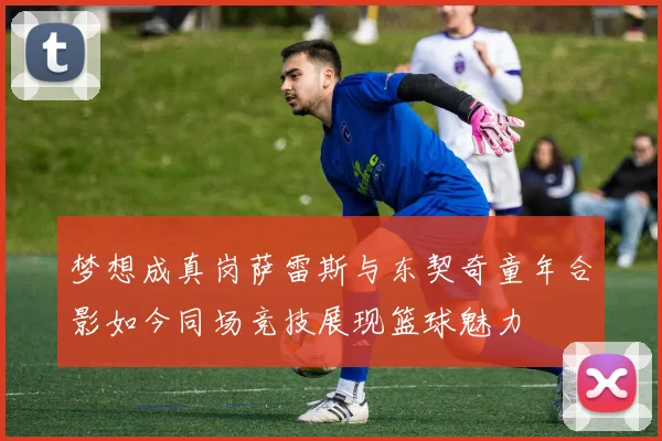 梦想成真岗萨雷斯与东契奇童年合影如今同场竞技展现篮球魅力