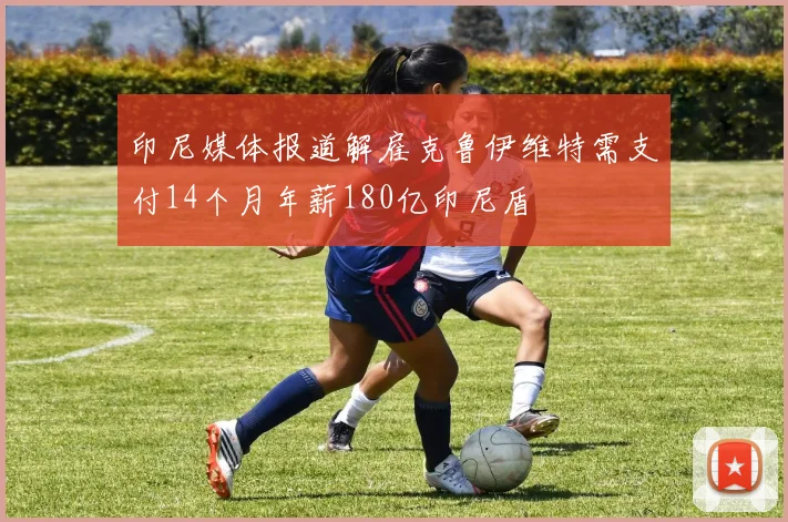 印尼媒体报道解雇克鲁伊维特需支付14个月年薪180亿印尼盾