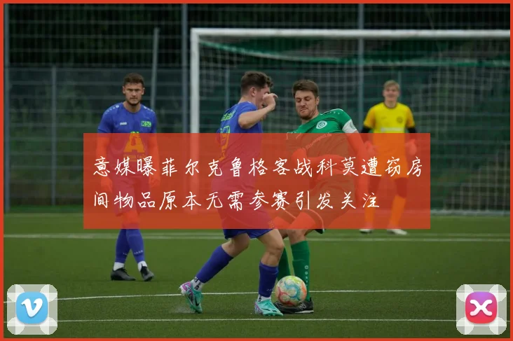 意媒曝菲尔克鲁格客战科莫遭窃房间物品原本无需参赛引发关注