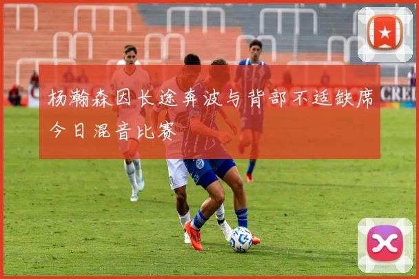 杨瀚森因长途奔波与背部不适缺席今日混音比赛