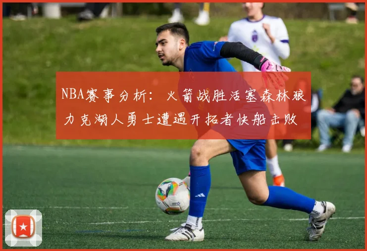 NBA赛事分析：火箭战胜活塞森林狼力克湖人勇士遭遇开拓者快船击败太阳