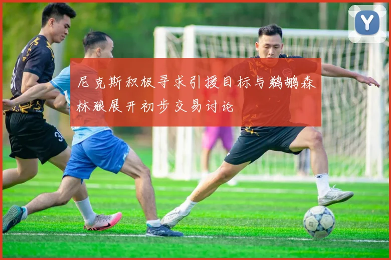 尼克斯积极寻求引援目标与鹈鹕森林狼展开初步交易讨论