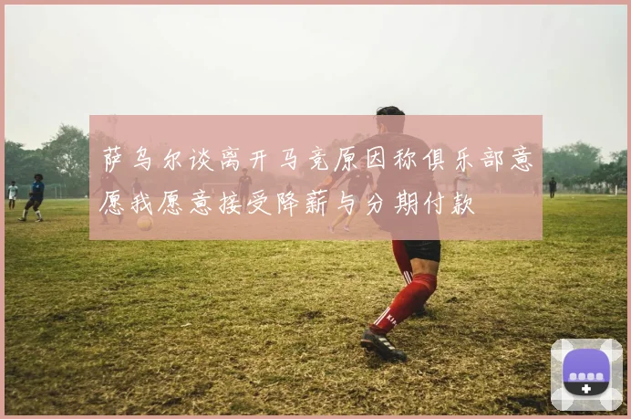 萨乌尔谈离开马竞原因称俱乐部意愿我愿意接受降薪与分期付款
