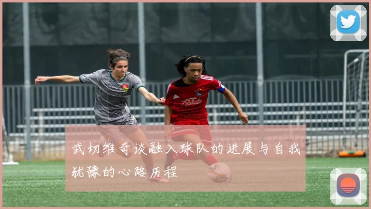 武切维奇谈融入球队的进展与自我犹豫的心路历程