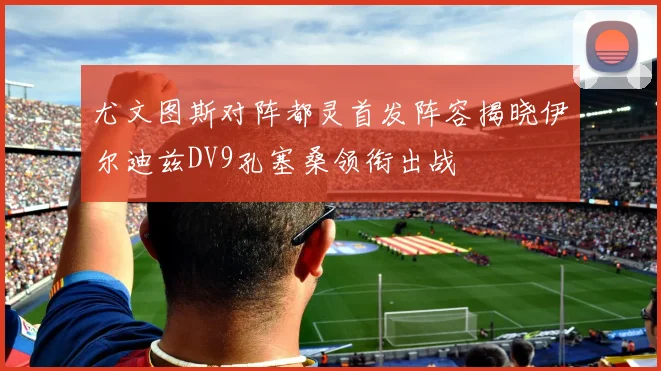 尤文图斯对阵都灵首发阵容揭晓伊尔迪兹DV9孔塞桑领衔出战
