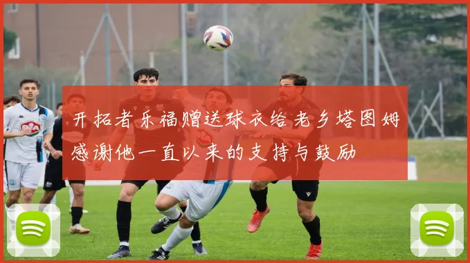 开拓者乐福赠送球衣给老乡塔图姆感谢他一直以来的支持与鼓励