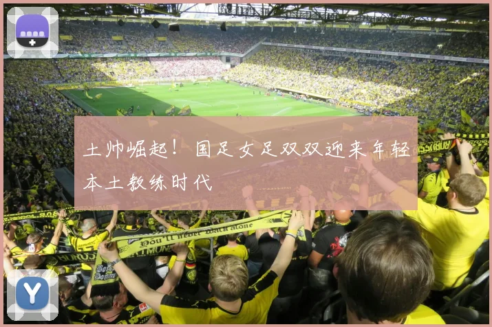 土帅崛起！国足女足双双迎来年轻本土教练时代