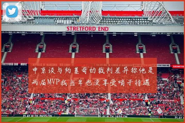 申京谈与约基奇的裁判差异称他是两届MVP我当年也没享受哨子待遇