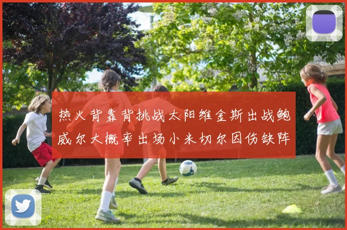 热火背靠背挑战太阳维金斯出战鲍威尔大概率出场小米切尔因伤缺阵