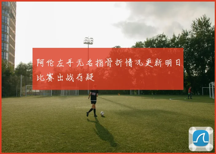 阿伦左手无名指骨折情况更新明日比赛出战存疑