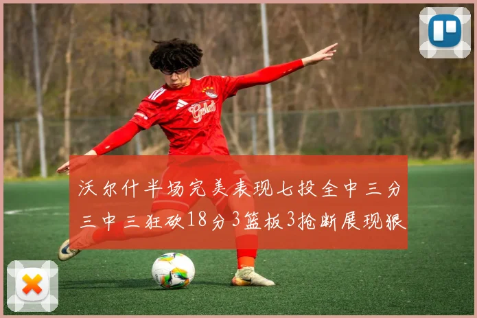 沃尔什半场完美表现七投全中三分三中三狂砍18分3篮板3抢断展现狠人风范
