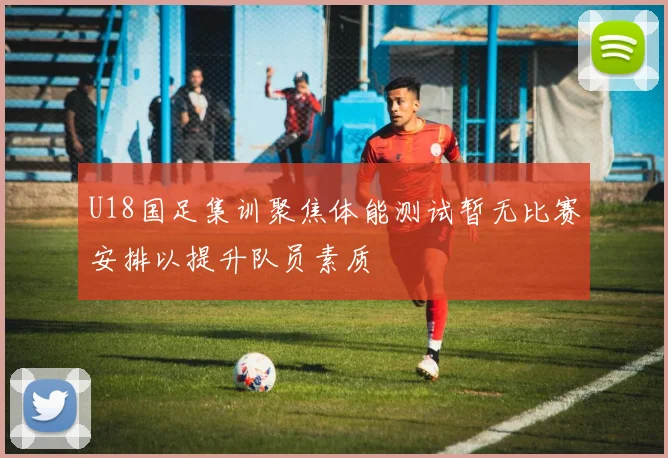 U18国足集训聚焦体能测试暂无比赛安排以提升队员素质