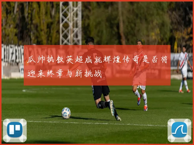 瓜帅执教英超成就辉煌传奇是否将迎来终章与新挑战