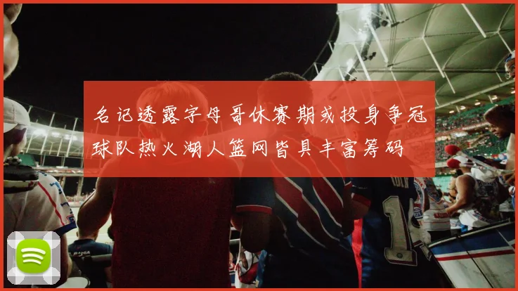 名记透露字母哥休赛期或投身争冠球队热火湖人篮网皆具丰富筹码