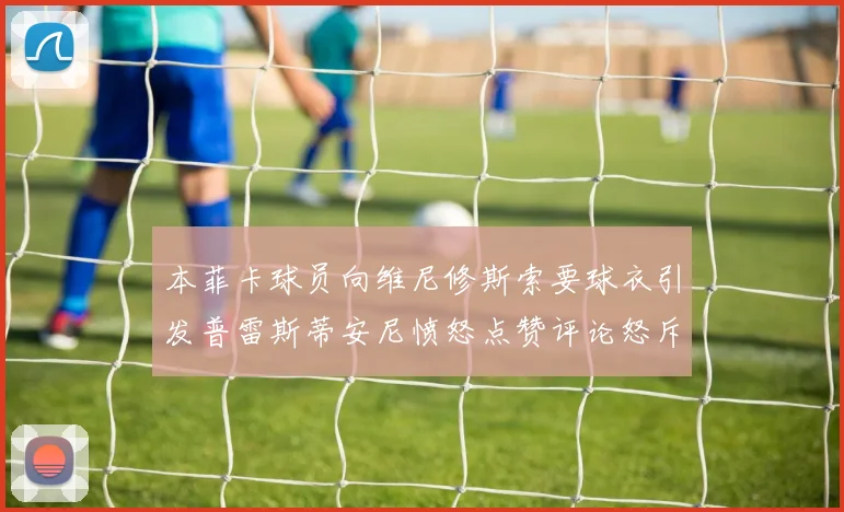 本菲卡球员向维尼修斯索要球衣引发普雷斯蒂安尼愤怒点赞评论怒斥队友