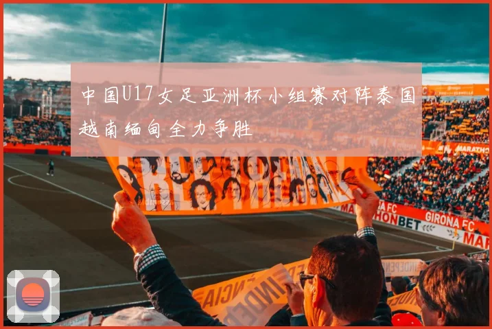 中国U17女足亚洲杯小组赛对阵泰国越南缅甸全力争胜