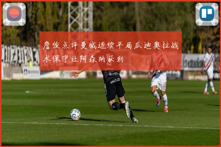 詹俊点评曼城连续平局瓜迪奥拉战术保守让阿森纳获利