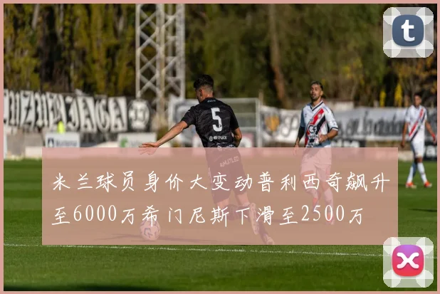 米兰球员身价大变动普利西奇飙升至6000万希门尼斯下滑至2500万