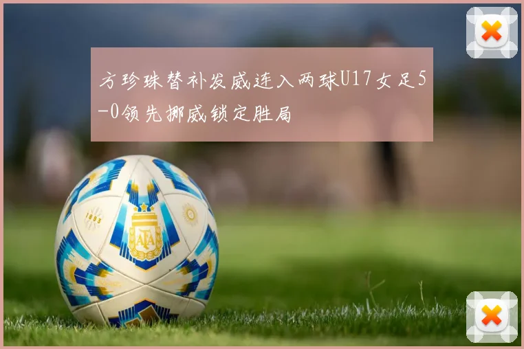 方珍珠替补发威连入两球U17女足5-0领先挪威锁定胜局