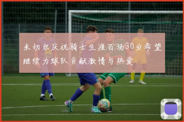 米切尔庆祝骑士生涯百场30分希望继续为球队贡献激情与热爱