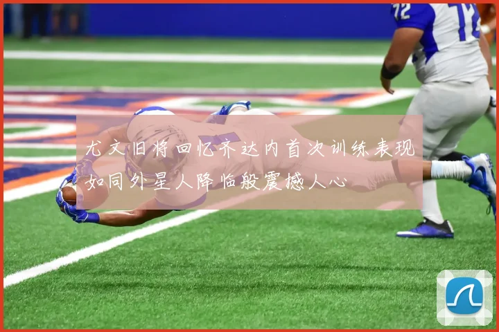 尤文旧将回忆齐达内首次训练表现如同外星人降临般震撼人心