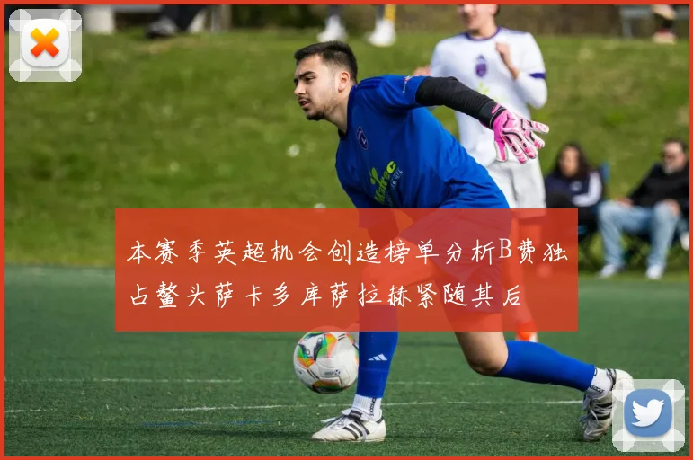 本赛季英超机会创造榜单分析B费独占鳌头萨卡多库萨拉赫紧随其后