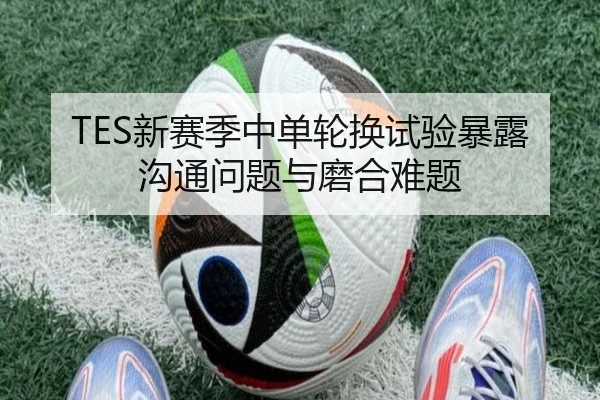 TES新赛季中单轮换试验暴露沟通问题与磨合难题 | MKSPORTS